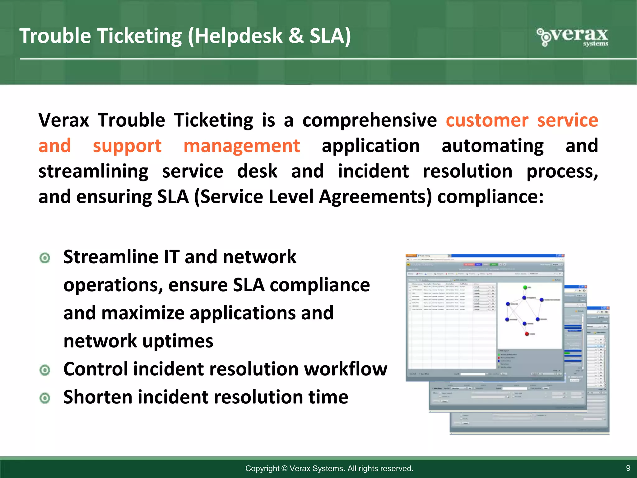 Trouble Ticketing (Helpdesk & SLA)


 Verax Trouble Ticketing is a comprehensive customer service
 and support management application automating and
 streamlining service desk and incident resolution process,
 and ensuring SLA (Service Level Agreements) compliance:

    Streamline IT and network
    operations, ensure SLA compliance
    and maximize applications and
    network uptimes
    Control incident resolution workflow
    Shorten incident resolution time


                        Copyright © Verax Systems. All rights reserved.   9
 