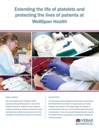 SOLUTION:
The Pennsylvania-based integrated health system implemented
the Platelet PGD test in 2016 at its largest acute care facility,
WellSpan York Hospital. The testing enables the hospital to
extend platelets to day six or seven by PGD testing for bacterial
contamination. In turn, this extended dating allows the hospital
to stabilize inventory and generate cost savings by significantly
reducing wastage.
CHALLENGE:
Like many health systems, WellSpan Health
experienced frequent fluctuations in demand for
platelet transfusions. Sudden increases required
emergency shipments, while decreases led to waste.
Lab leadership needed an easier way to ensure the
availability of safe platelet transfusions at all times.
Extending the life of platelets and
protecting the lives of patients at
WellSpan Health
 