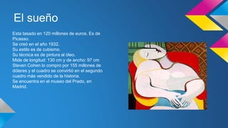 El sueño
Esta tasado en 120 millones de euros. Es de
Picasso.
Se creó en el año 1932.
Su estilo es de cubismo.
Su técnica es de pintura al óleo.
Mide de longitud: 130 cm y de ancho: 97 cm
Steven Cohen lo compro por 155 millones de
dólares y el cuadro se convirtió en el segundo
cuadro más vendido de la historia.
Se encuentra en el museo del Prado, en
Madrid.
 