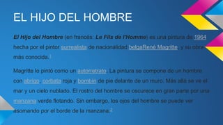 EL HIJO DEL HOMBRE
El Hijo del Hombre (en francés: Le Fils de l'Homme) es una pintura de 1964
hecha por el pintor surrealista de nacionalidad belgaRené Magritte, y su obra
más conocida.1
Magritte lo pintó como un autorretrato. La pintura se compone de un hombre
con abrigo, corbata roja y bombín de pie delante de un muro. Más allá se ve el
mar y un cielo nublado. El rostro del hombre se oscurece en gran parte por una
manzana verde flotando. Sin embargo, los ojos del hombre se puede ver
asomando por el borde de la manzana.2
 