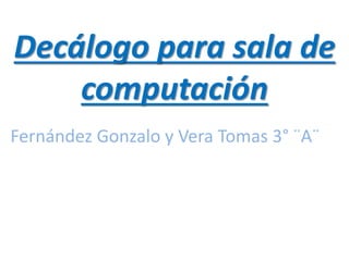 Decálogo para sala de
computación
Fernández Gonzalo y Vera Tomas 3° ¨A¨
 