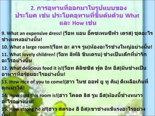 2. การอุทานที่ออกมาในรูปแบบของ
      ประโยค เช่น ประโยคอุทานที่ขึ้นต้นด้วย What
                    และ How เช่น
9. What an expensive dress! (ว็อท แอน อิ๊คซเพนซีฟว เดรส) ชุดอะไร
ช่างแพงอย่างนั้น!
10. What a large room!(ว็อท อะ ลาจ รูม)ห้องอะไรช่างใหญ่อย่างนั้น!
11. What lovely children! (ว็อท ลัฟลิ ชินเดรน) ช่างเป็นเด็กที่น่ารัก
อะไรอย่างนัน้
12. What delicious food it is!(ว็อท ดิลิซซัส ฟูด อิท อีส)มันช่างเป็น
อาหารที่อร่อยอะไรอย่างนั้น!
13. How nice of you to come!(ฮาว ไนซ ออฟ ยู ทู คัม) ดีเหลือเกินที่
คุณมาได้!
14. How cold this room is!(ฮาว โคลด ธิส รูม อีส)ห้องนี้ช่างหนาว
อะไรอย่างนัน! ้
15. How strong he is!(ฮาว สตรอง ฮี อีส)เขาช่างแข็แรงอะไรอย่าง
 