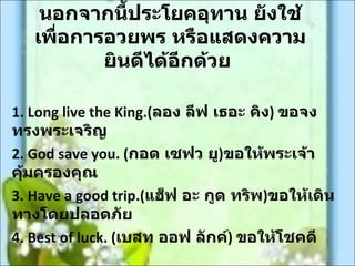 นอกจากนีประโยคอุทาน ยังใช้
              ้
   เพื่อการอวยพร หรือแสดงความ
           ยินดีได้อีกด้วย

1. Long live the King.(ลอง ลีฟ เธอะ คิง) ขอจง
ทรงพระเจริญ
2. God save you. (กอด เซฟว ยู)ขอให้พระเจ้า
คุ้มครองคุณ
3. Have a good trip.(แฮ็ฟ อะ กูด ทริพ)ขอให้เดิน
ทางโดยปลอดภัย
4. Best of luck. (เบสท ออฟ ลักค์) ขอให้โชคดี
 