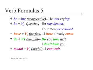 Verb Formulas 5
  p   be + ing (progressive)--He was crying.
  p   be + V3 (passive)--He was beaten.
                         Four men were killed.
  o   have + V3 (perfect)--I have already eaten.
  n   do + V1 (simple)-- Do you love me?
                         I don‘t hate you.
  m   modal + V1 (modal)--I can wait.

  Rachel Bar Yosef, 1997 ©
 