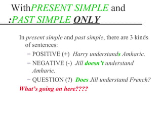 WithPRESENT SIMPLE and
:PAST SIMPLE ONLY
  In present simple and past simple, there are 3 kinds
     of sentences:
      – POSITIVE (+) Harry understands Amharic.
      – NEGATIVE (-) Jill doesn‘t understand
        Amharic.
      – QUESTION (?) Does Jill understand French?
  What‘s going on here????
 