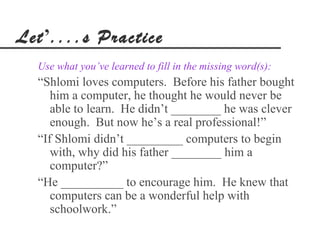 Let’....s Practice
  Use what you’ve learned to fill in the missing word(s):
  “Shlomi loves computers. Before his father bought
     him a computer, he thought he would never be
     able to learn. He didn’t ________ he was clever
     enough. But now he’s a real professional!”
  “If Shlomi didn’t _________ computers to begin
     with, why did his father ________ him a
     computer?”
  “He __________ to encourage him. He knew that
     computers can be a wonderful help with
     schoolwork.”
 
