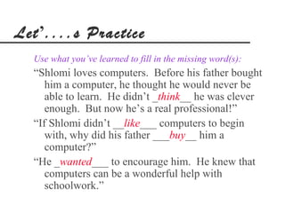 Let’....s Practice
  Use what you’ve learned to fill in the missing word(s):
  “Shlomi loves computers. Before his father bought
     him a computer, he thought he would never be
     able to learn. He didn’t _think__ he was clever
     enough. But now he’s a real professional!”
  “If Shlomi didn’t __like___ computers to begin
     with, why did his father ___buy__ him a
     computer?”
  “He _wanted___ to encourage him. He knew that
     computers can be a wonderful help with
     schoolwork.”
 