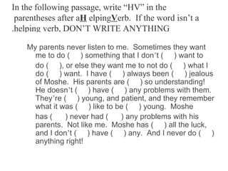 In the following passage, write “HV” in the
 parentheses after aH elpingVerb. If the word isn’t a
.helping verb, DON’T WRITE ANYTHING

    My parents never listen to me. Sometimes they want
      me to do ( ) something that I don’t ( ) want to
      do ( ), or else they want me to not do ( ) what I
      do ( ) want. I have ( ) always been ( ) jealous
      of Moshe. His parents are ( ) so understanding!
      He doesn’t ( ) have ( ) any problems with them.
      They’re ( ) young, and patient, and they remember
      what it was ( ) like to be ( ) young. Moshe
      has (    ) never had (    ) any problems with his
      parents. Not like me. Moshe has ( ) all the luck,
      and I don’t ( ) have ( ) any. And I never do ( )
      anything right!
 