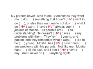 My parents never listen to me. Sometimes they want
  me to do ( ) something that I don’t ( HV ) want to
  do ( ), or else they want me to not do ( ) what I
  do ( HV ) want. I have ( HV ) always been ( )
  jealous of Moshe. His parents are ( ) so
  understanding! He doesn’t ( HV ) have ( ) any
  problems with them. They’re ( ) young, and
  patient, and they remember what it was ( ) like to
  be ( ) young. Moshe has ( HV ) never had (         )
  any problems with his parents. Not like me. Moshe
  has ( ) all the luck, and I don’t ( HV ) have ( )
  any. And I never do ( ) anything right!
 