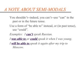 A NOTE ABOUT SEMI-MODALS
  You shouldn’t--indeed, you can’t--use “can” in the
     past or in the future tense.
  Use a form of “be able to” instead, or (in past tense),
     use “could”.
  Examples: I can‘t speak Russian.
  I was able to or could speak it when I was young.
  I will be able to speak it again after my trip to
     Moscow.
 