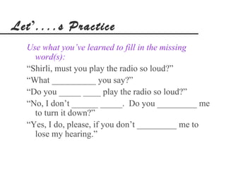 Let’....s Practice
  Use what you’ve learned to fill in the missing
    word(s):
  “Shirli, must you play the radio so loud?”
  “What __________ you say?”
  “Do you _____ ____ play the radio so loud?”
  “No, I don’t ______ _____. Do you _________ me
    to turn it down?”
  “Yes, I do, please, if you don’t _________ me to
    lose my hearing.”
 