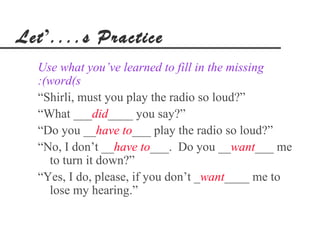 Let’....s Practice
  Use what you’ve learned to fill in the missing
  :(word(s
  “Shirli, must you play the radio so loud?”
  “What ___did____ you say?”
  “Do you __have to___ play the radio so loud?”
  “No, I don’t __have to___. Do you __want___ me
    to turn it down?”
  “Yes, I do, please, if you don’t _want____ me to
    lose my hearing.”
 