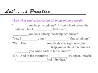 Let’....s Practice
  :(Use what you’ve learned to fill in the missing word(s
  “_________ you help me, please? I want a book about the
     Internet, but I ___________ find one.”
  “_________ you look among the computer books?”
  “Yes, I __________, but I ______________ find anything.”
  “Well, I’m ____________ somebody else right now, but I
     _______ ____ ______ ___ help you in about ten minutes.
     ________ you come back in ten minutes?”
  “OK. And in the meantime, I __________ try again. Maybe
     I _____ ___ _____ ___ find it by then.”
 