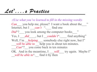 Let’....s Practice
  :(Use what you’ve learned to fill in the missing word(s
  Can___ you help me, please? I want a book about the___”
  Internet, but I ___can’t “.___ find one
  Did“?___ you look among the computer books___”
  Yes, I ___did____, but I __couldn’t“.____ find anything”
  Well, I’m __helping___ somebody else right now, but I”
  ___will be able to __ help you in about ten minutes.
  ___Can“?__ you come back in ten minutes
  OK. And in the meantime, I ___will___ try again. Maybe I”
  __will be able to“.__ find it by then
 