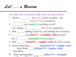 Let’....s Review
  Use what you’ve learned to fill in the missing word(s):
  1. Moshe _________ drive (V1) more carefully. He
      _____________ drive (V1) so carelessly.
  2. _________ you want (V1) anything to eat?
     Yes, thanks. I ___________ like (V1) a sandwich.
  3. Bob ______ acting in movies and making lots of money.
  4. __________ you seen (V3 - irregular verb) my hat?
     No, I ________ remember (V1) seeing it.
  5. Dan ______ wasted (V3 - regular verb) all of his money.
  6. Some Americans _______ surprised (V3 - regular verb)
          when Bush ____ elected (V3 - regular verb)
      President.
  x   These photographs ________ taken (V3 - irregular
 