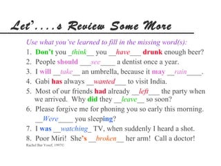 Let’....s Review Some More
  Use what you’ve learned to fill in the missing word(s):
  1. Don’t you _think__ you __have___ drunk enough beer?
  2. People should ___see____ a dentist once a year.
  3. I will __take__ an umbrella, because it may __rain____.
  4. Gabi has always __wanted___ to visit India.
  5. Most of our friends had already __left___ the party when
     we arrived. Why did they __leave__ so soon?
  6. Please forgive me for phoning you so early this morning.
     __Were____ you sleeping?
  7. I was __watching_ TV, when suddenly I heard a shot.
  8. Poor Miri! She’s __broken__ her arm! Call a doctor!
  Rachel Bar Yosef, 1997©
 