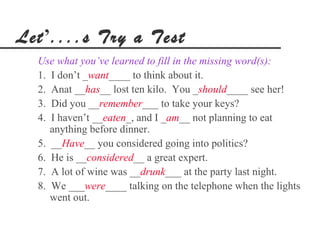 Let’....s Try a Test
  Use what you’ve learned to fill in the missing word(s):
  1. I don’t _want____ to think about it.
  2. Anat __has__ lost ten kilo. You _should____ see her!
  3. Did you __remember___ to take your keys?
  4. I haven’t __eaten_, and I _am__ not planning to eat
     anything before dinner.
  5. __Have__ you considered going into politics?
  6. He is __considered__ a great expert.
  7. A lot of wine was __drunk___ at the party last night.
  8. We ___were____ talking on the telephone when the lights
     went out.
 