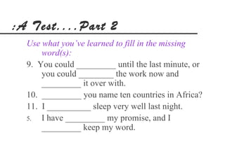 :A Test....Part 2
  Use what you’ve learned to fill in the missing
      word(s):
  9. You could _________ until the last minute, or
      you could ________ the work now and
      _________ it over with.
  10. _________ you name ten countries in Africa?
  11. I __________ sleep very well last night.
  5.  I have _________ my promise, and I
      _________ keep my word.
 