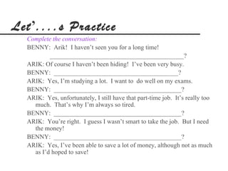 Let’....s Practice
  Complete the conversation:
  BENNY: Arik! I haven’t seen you for a long time!
          __________________________________________?
  ARIK: Of course I haven’t been hiding! I’ve been very busy.
  BENNY: _______________________________________?
  ARIK: Yes, I’m studying a lot. I want to do well on my exams.
  BENNY: ________________________________________?
  ARIK: Yes, unfortunately, I still have that part-time job. It’s really too
    much. That’s why I’m always so tired.
  BENNY: ________________________________________?
  ARIK: You’re right. I guess I wasn’t smart to take the job. But I need
    the money!
  BENNY: ________________________________________?
  ARIK: Yes, I’ve been able to save a lot of money, although not as much
    as I’d hoped to save!
 