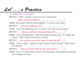 Let’....s Practice
  :Complete the conversation
  BENNY: Arik! I haven’t seen you for a long time!
           _Have you been hiding?_____________________?
  ARIK: Of course I haven’t been hiding! I’ve been very busy.
  BENNY: __Are you studying a lot?___________________?
  ARIK: Yes, I’m studying a lot. I want to do well on my exams.
  BENNY: ___Do you still have that part-time job?________?
  ARIK: Yes, unfortunately, I still have that part-time job. It’s really too
     much. That’s why I’m always so tired.
  BENNY: _Are you sure you were smart to take the job?___?
  ARIK: You’re right. I guess I wasn’t smart to take the job. But I need
     the money!
  BENNY: __Have you been able to save any money?______?
  ARIK: Yes, I’ve been able to save a lot of money, although not as much
     as I’d hoped to save!
 