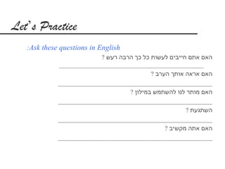 ‫‪Let’s Practice‬‬
   ‫‪:Ask these questions in English‬‬
                           ‫האם אתם חייבים לעשות כל כך הרבה רעש ?‬
             ‫______________________________________________‬
                                            ‫האם אראה אותך הערב ?‬
             ‫_________________________________________________‬
                                    ‫האם מותר לנו להשתמש במילון ?‬
             ‫_________________________________________________‬
                                                        ‫השתגעת ?‬
             ‫_________________________________________________‬
                                                 ‫האם אתה מקשיב ?‬
             ‫_________________________________________________‬
 