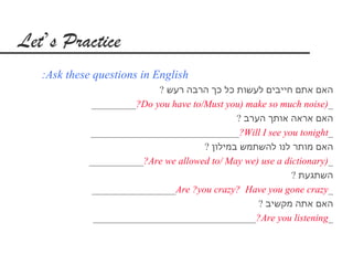 Let’s Practice
   :Ask these questions in English
                            ? ‫האם אתם חייבים לעשות כל כך הרבה רעש‬
              _________?Do you have to/Must you) make so much noise)_
                                               ? ‫האם אראה אותך הערב‬
             ______________________________?Will I see you tonight_
                                       ? ‫האם מותר לנו להשתמש במילון‬
             ___________?Are we allowed to/ May we) use a dictionary)_
                                                            ? ‫השתגעת‬
              _________________Are ?you crazy? Have you gone crazy_
                                                    ? ‫האם אתה מקשיב‬
              _________________________________?Are you listening_
 
