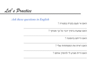 ‫‪Let’s Practice‬‬
   ‫‪:Ask these questions in English‬‬
                                         ‫האם אי פעם בקרת בפטרה ?‬
             ‫_________________________________________________‬
                                ‫האם שמעת בימיך דבר כל כך מגוחך ?‬
             ‫_________________________________________________‬
                                               ‫האם הייתם בהפגנה ?‬
             ‫_________________________________________________‬
                                      ‫האם ראית את המפתחות שלי ?‬
             ‫_________________________________________________‬
                                    ‫האם היית מציע לי להזמין אותם ?‬
             ‫_________________________________________________‬
 
