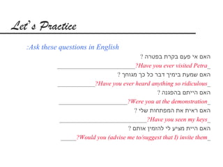 Let’s Practice
   :Ask these questions in English
                                            ? ‫האם אי פעם בקרת בפטרה‬
             _________________________?Have you ever visited Petra_
                                  ? ‫האם שמעת בימיך דבר כל כך מגוחך‬
             ____________?Have you ever heard anything so ridiculous_
                                                  ? ‫האם הייתם בהפגנה‬
              ______________________?Were you at the demonstration_
                                         ? ‫האם ראית את המפתחות שלי‬
              ____________________________?Have you seen my keys_
                                       ? ‫האם היית מציע לי להזמין אותם‬
               _____?Would you (advise me to/suggest that I) invite them_
 