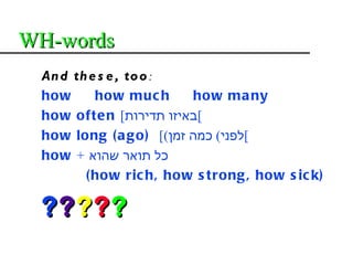 WH-words
 An d th e s e , to o :
 how      how muc h       how ma ny
 how ofte n [‫[באיזו תדירות‬
 how long ( a g o) [(‫[לפני( כמה זמן‬
 how + ‫כל תואר שהוא‬
        ( how ric h, how s trong , how s ic k)

 ?????
 