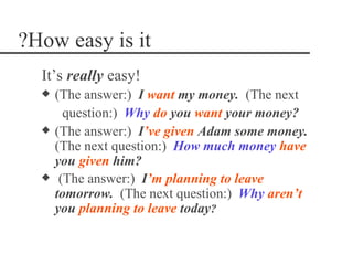 ?How easy is it
  It’s really easy!
  x   (The answer:) I want my money. (The next
        question:) Why do you want your money?
  x   (The answer:) I‘ve given Adam some money.
      (The next question:) How much money have
      you given him?
  x    (The answer:) I‘m planning to leave
      tomorrow. (The next question:) Why aren‘t
      you planning to leave today?
 