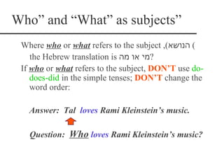Who” and “What” as subjects”
 Where who or what refers to the subject ,(‫( הנושא‬
    the Hebrew translation is ‫?מי או מה‬
 If who or what refers to the subject, DON’T use do-
    does-did in the simple tenses; DON’T change the
    word order:

   Answer: Tal loves Rami Kleinstein‘s music.

   Question: Who loves Rami Kleinstein‘s music?
 