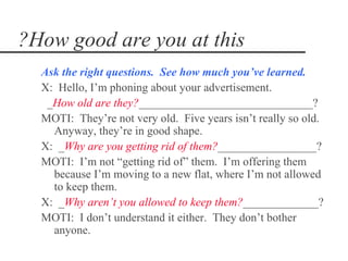 ?How good are you at this
  Ask the right questions. See how much you‘ve learned.
  X: Hello, I’m phoning about your advertisement.
   _How old are they?______________________________?
  MOTI: They’re not very old. Five years isn’t really so old.
    Anyway, they’re in good shape.
  X: _Why are you getting rid of them?_________________?
  MOTI: I’m not “getting rid of” them. I’m offering them
    because I’m moving to a new flat, where I’m not allowed
    to keep them.
  X: _Why aren’t you allowed to keep them?_____________?
  MOTI: I don’t understand it either. They don’t bother
    anyone.
 