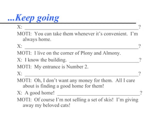 ...Keep going
  X: ____________________________________________?
  MOTI: You can take them whenever it’s convenient. I’m
    always home.
  X: ____________________________________________?
  MOTI: I live on the corner of Plony and Almony.
  X: I know the building. ___________________________?
  MOTI: My entrance is Number 2.
  X: ____________________________________________?
  MOTI: Oh, I don’t want any money for them. All I care
    about is finding a good home for them!
  X: A good home! ________________________________?
  MOTI: Of course I’m not selling a set of skis! I’m giving
    away my beloved cats!
 