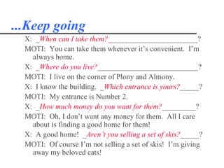...Keep going
  X: _When can I take them?________________________?
  MOTI: You can take them whenever it’s convenient. I’m
    always home.
  X: _Where do you live?___________________________?
  MOTI: I live on the corner of Plony and Almony.
  X: I know the building. _Which entrance is yours?_____?
  MOTI: My entrance is Number 2.
  X: _How much money do you want for them?_________?
  MOTI: Oh, I don’t want any money for them. All I care
    about is finding a good home for them!
  X: A good home! _Aren’t you selling a set of skis?_____?
  MOTI: Of course I’m not selling a set of skis! I’m giving
    away my beloved cats!
 