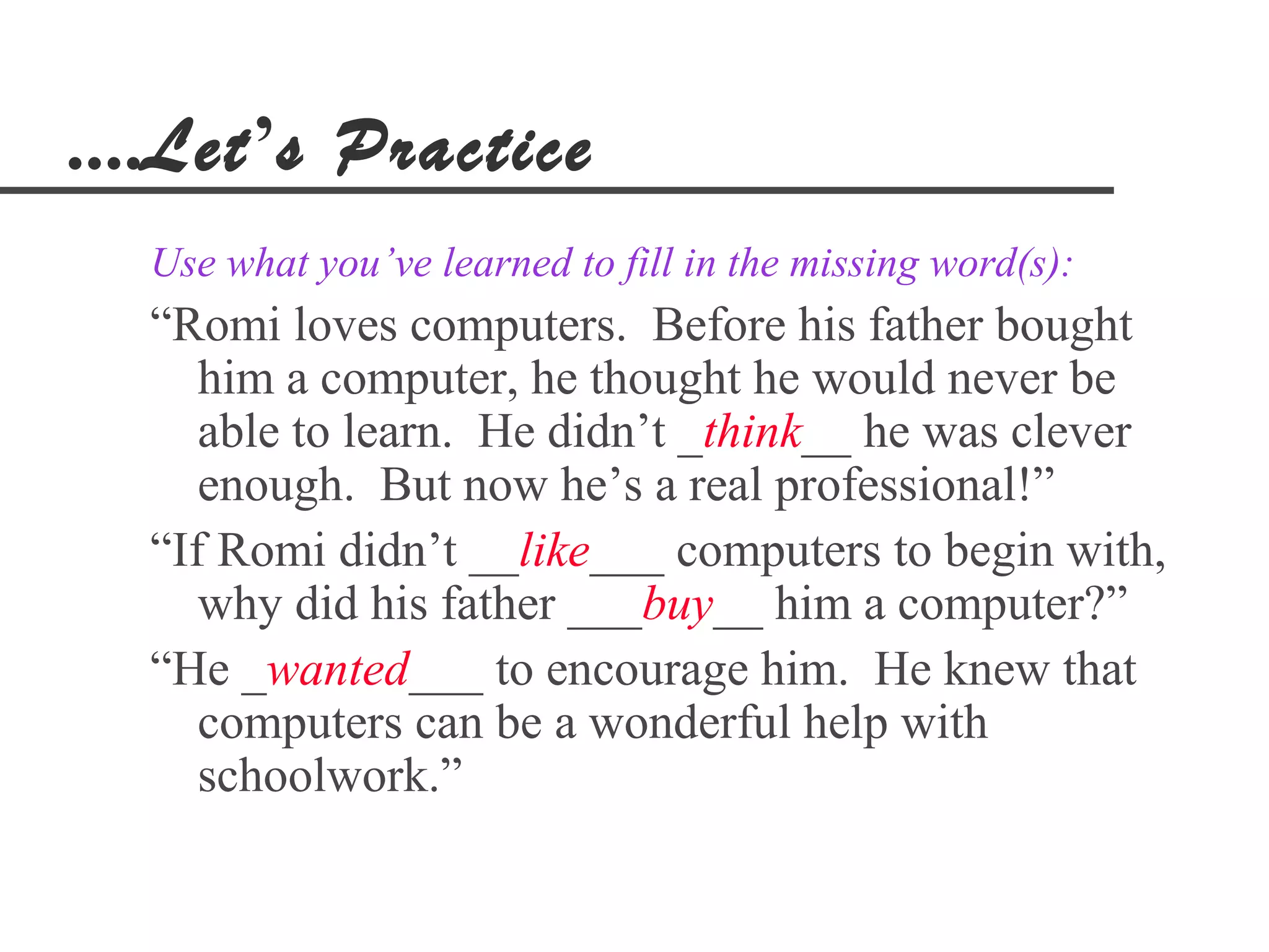 ....Let’s Practice
  Use what you’ve learned to fill in the missing word(s):
  “Romi loves computers. Before his father bought
     him a computer, he thought he would never be
     able to learn. He didn’t _think__ he was clever
     enough. But now he’s a real professional!”
  “If Romi didn’t __like___ computers to begin with,
     why did his father ___buy__ him a computer?”
  “He _wanted___ to encourage him. He knew that
     computers can be a wonderful help with
     schoolwork.”
 
