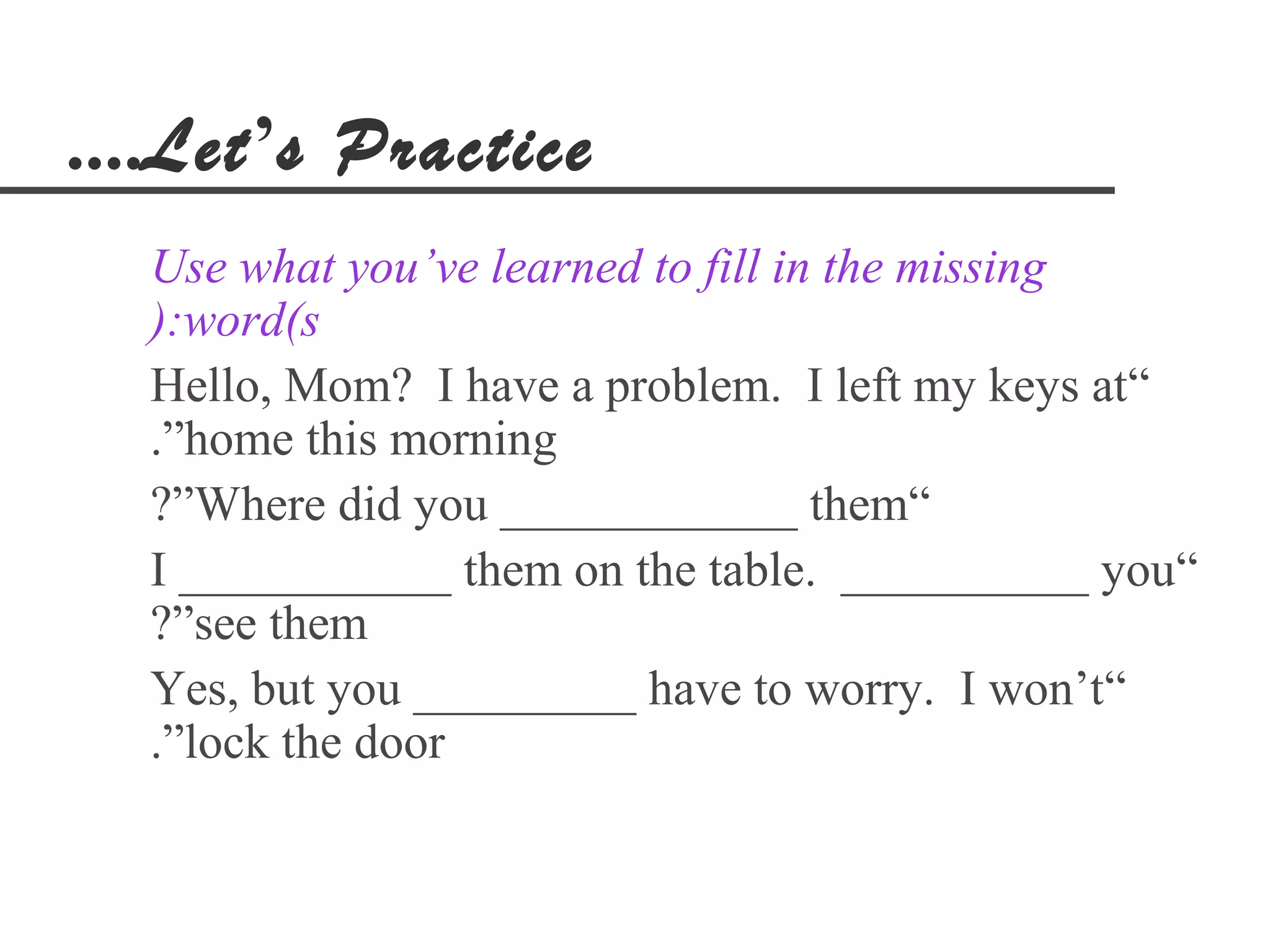 ....Let’s Practice
  Use what you’ve learned to fill in the missing
  ):word(s
  Hello, Mom? I have a problem. I left my keys at“
  .”home this morning
  ?”Where did you ____________ them“
  I ___________ them on the table. __________ you“
  ?”see them
  Yes, but you _________ have to worry. I won’t“
  .”lock the door
 