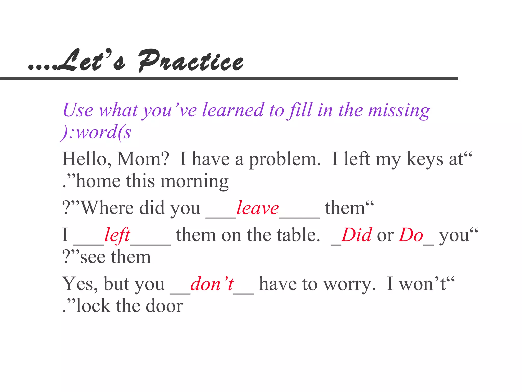 ....Let’s Practice
  Use what you’ve learned to fill in the missing
  ):word(s
  Hello, Mom? I have a problem. I left my keys at“
  .”home this morning
  ?”Where did you ___leave____ them“
  I ___left____ them on the table. _Did or Do_ you“
  ?”see them
  Yes, but you __don’t__ have to worry. I won’t“
  .”lock the door
 