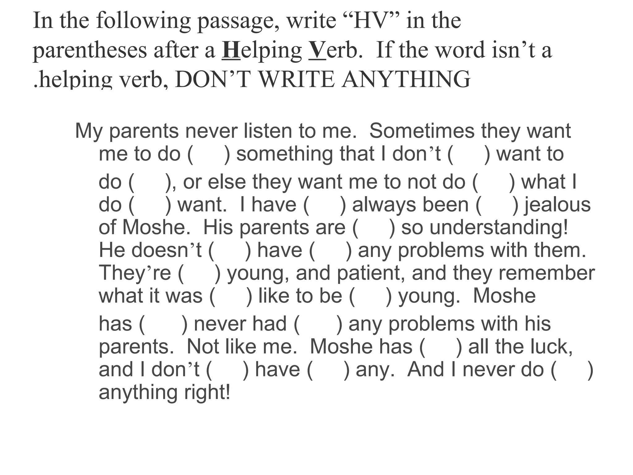 In the following passage, write “HV” in the
parentheses after a Helping Verb. If the word isn’t a
.helping verb, DON’T WRITE ANYTHING

    My parents never listen to me. Sometimes they want
      me to do ( ) something that I don’t ( ) want to
      do ( ), or else they want me to not do ( ) what I
      do ( ) want. I have ( ) always been ( ) jealous
      of Moshe. His parents are ( ) so understanding!
      He doesn’t ( ) have ( ) any problems with them.
      They’re ( ) young, and patient, and they remember
      what it was ( ) like to be ( ) young. Moshe
      has (    ) never had (    ) any problems with his
      parents. Not like me. Moshe has ( ) all the luck,
      and I don’t ( ) have ( ) any. And I never do ( )
      anything right!
 