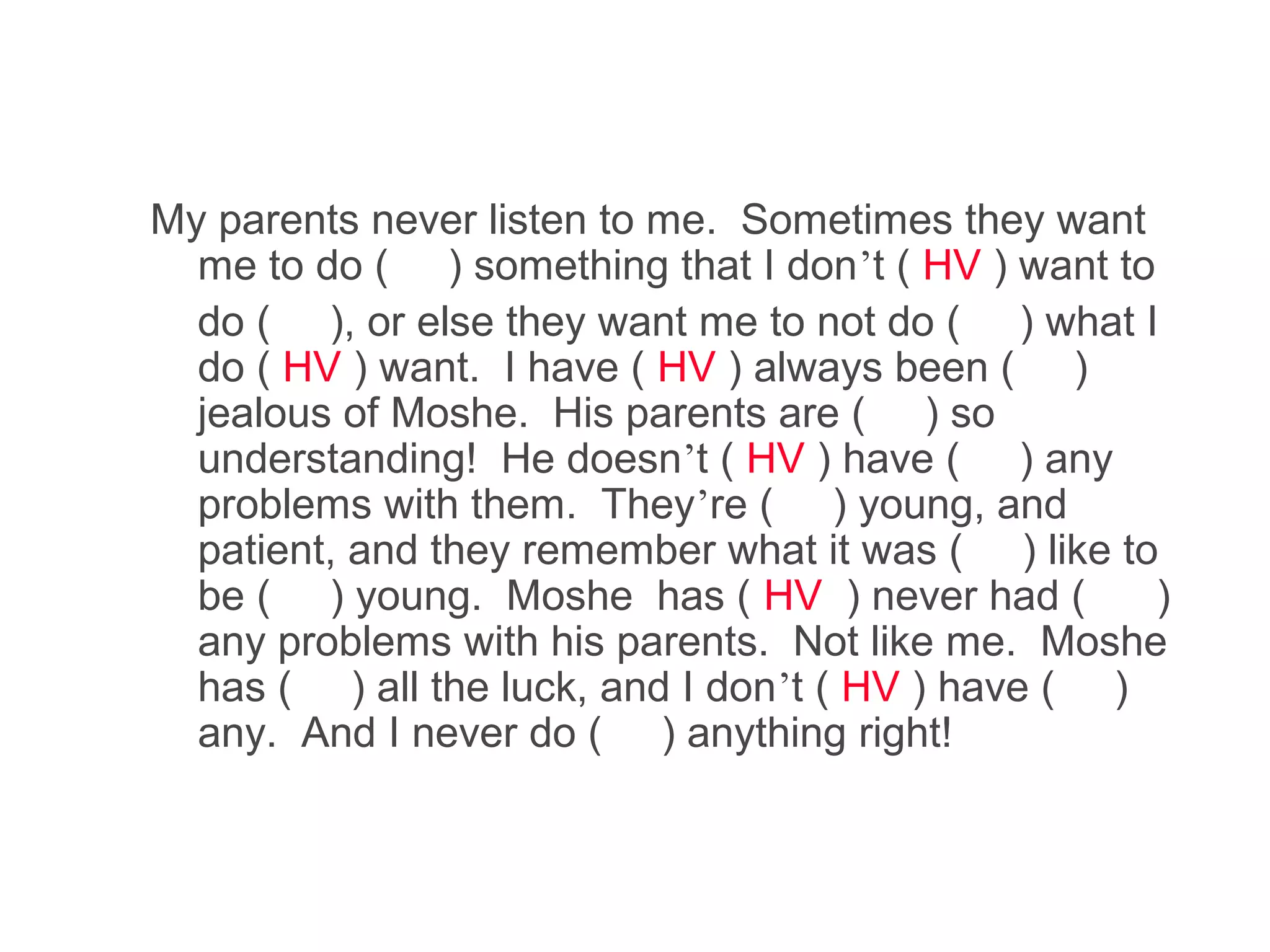 My parents never listen to me. Sometimes they want
  me to do ( ) something that I don’t ( HV ) want to
  do ( ), or else they want me to not do ( ) what I
  do ( HV ) want. I have ( HV ) always been ( )
  jealous of Moshe. His parents are ( ) so
  understanding! He doesn’t ( HV ) have ( ) any
  problems with them. They’re ( ) young, and
  patient, and they remember what it was ( ) like to
  be ( ) young. Moshe has ( HV ) never had (         )
  any problems with his parents. Not like me. Moshe
  has ( ) all the luck, and I don’t ( HV ) have ( )
  any. And I never do ( ) anything right!
 