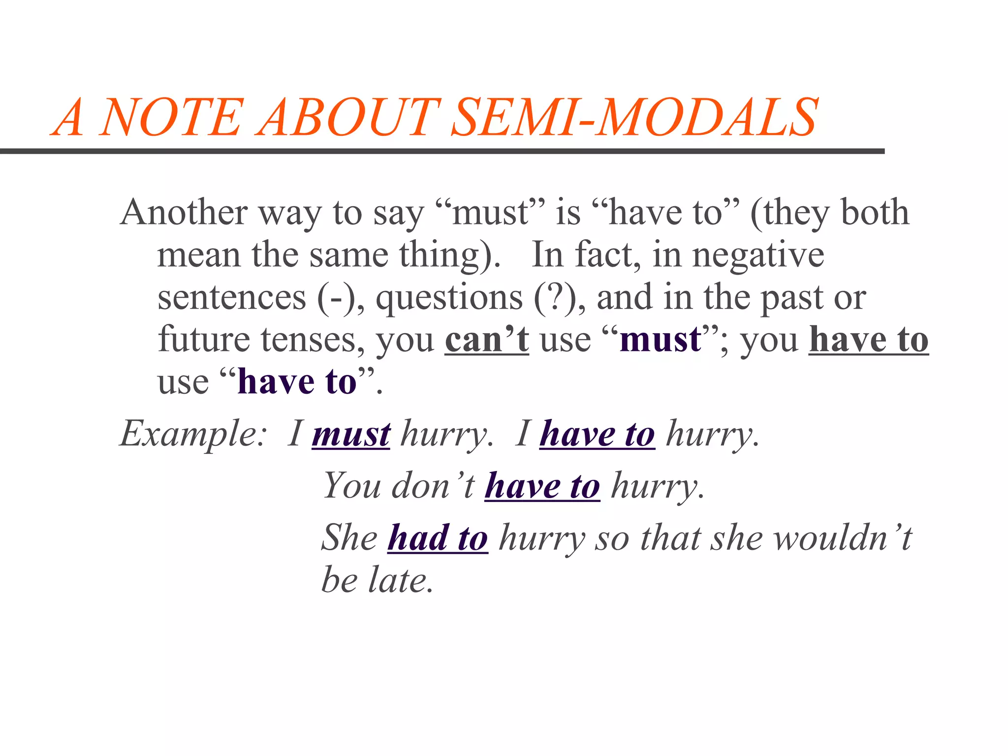 A NOTE ABOUT SEMI-MODALS
  Another way to say “must” is “have to” (they both
    mean the same thing). In fact, in negative
    sentences (-), questions (?), and in the past or
    future tenses, you can’t use “must”; you have to
    use “have to”.
  Example: I must hurry. I have to hurry.
               You don’t have to hurry.
               She had to hurry so that she wouldn’t
               be late.
 