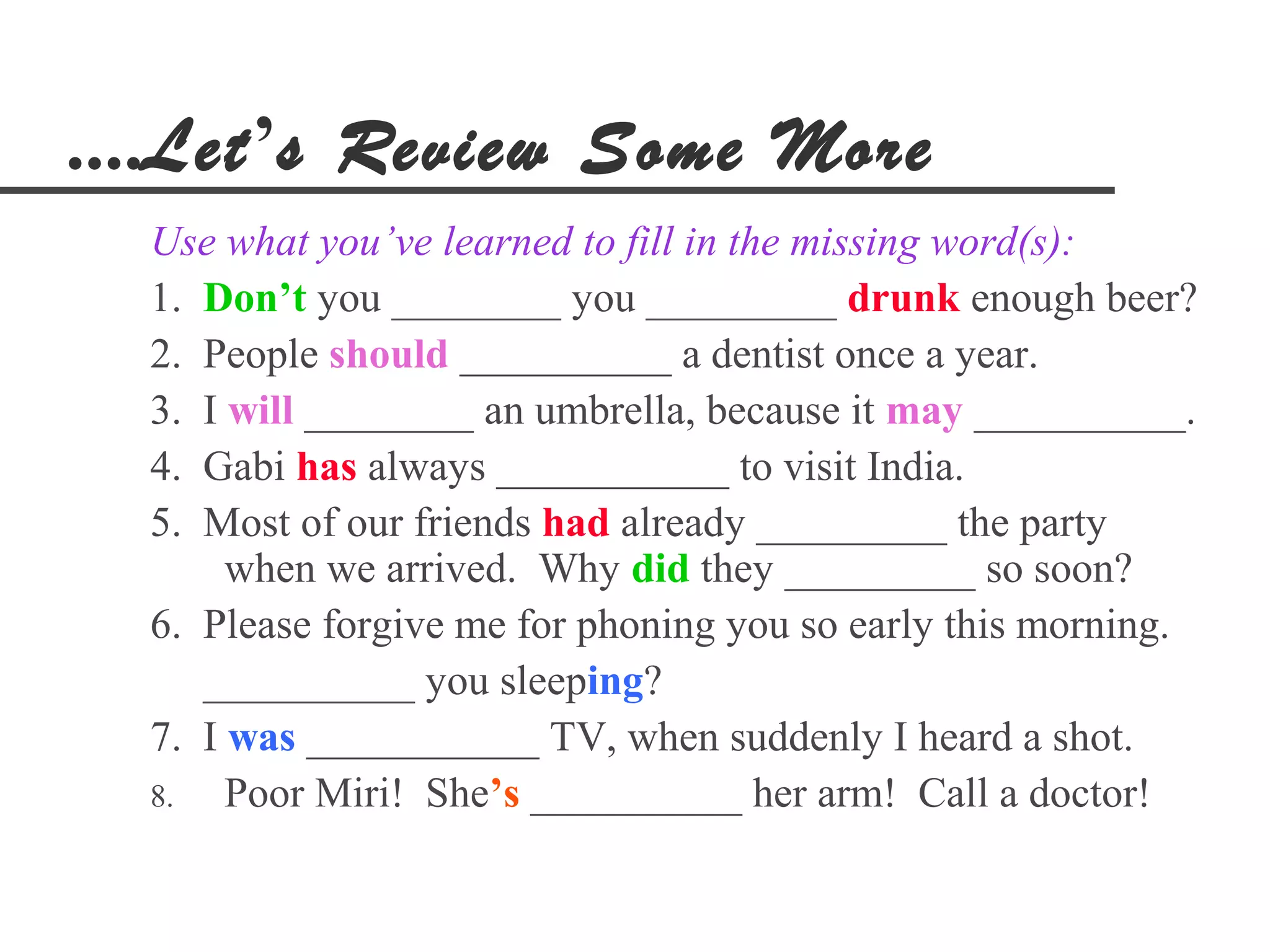 ....Let’s Review Some More
  Use what you’ve learned to fill in the missing word(s):
  1. Don’t you ________ you _________ drunk enough beer?
  2. People should __________ a dentist once a year.
  3. I will ________ an umbrella, because it may __________.
  4. Gabi has always ___________ to visit India.
  5. Most of our friends had already _________ the party
       when we arrived. Why did they _________ so soon?
  6. Please forgive me for phoning you so early this morning.
     __________ you sleeping?
  7. I was ___________ TV, when suddenly I heard a shot.
  8.   Poor Miri! She’s __________ her arm! Call a doctor!
 