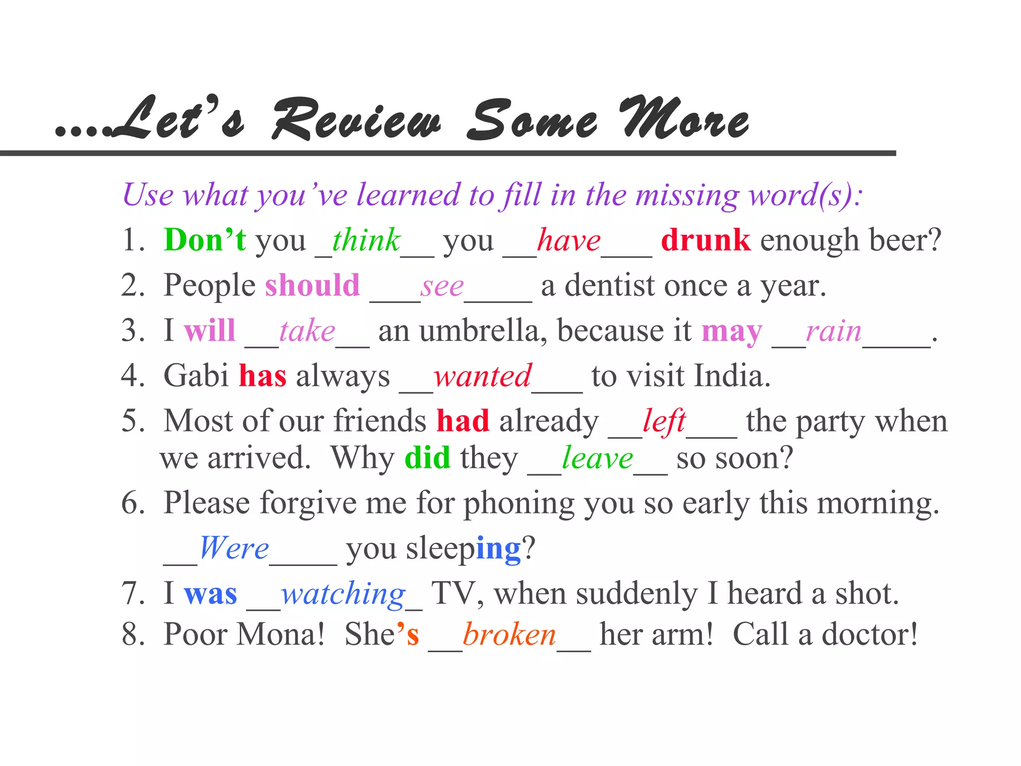 ....Let’s Review Some More
  Use what you’ve learned to fill in the missing word(s):
  1. Don’t you _think__ you __have___ drunk enough beer?
  2. People should ___see____ a dentist once a year.
  3. I will __take__ an umbrella, because it may __rain____.
  4. Gabi has always __wanted___ to visit India.
  5. Most of our friends had already __left___ the party when
     we arrived. Why did they __leave__ so soon?
  6. Please forgive me for phoning you so early this morning.
     __Were____ you sleeping?
  7. I was __watching_ TV, when suddenly I heard a shot.
  8. Poor Mona! She’s __broken__ her arm! Call a doctor!
 