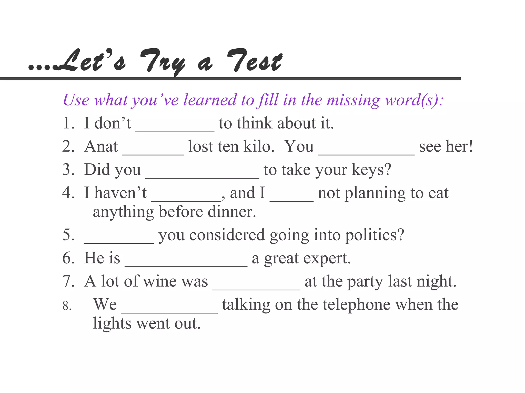 ....Let’s Try a Test
  Use what you’ve learned to fill in the missing word(s):
  1. I don’t _________ to think about it.
  2. Anat _______ lost ten kilo. You ___________ see her!
  3. Did you _____________ to take your keys?
  4. I haven’t ________, and I _____ not planning to eat
       anything before dinner.
  5. ________ you considered going into politics?
  6. He is ______________ a great expert.
  7. A lot of wine was __________ at the party last night.
  8.   We ___________ talking on the telephone when the
       lights went out.
 