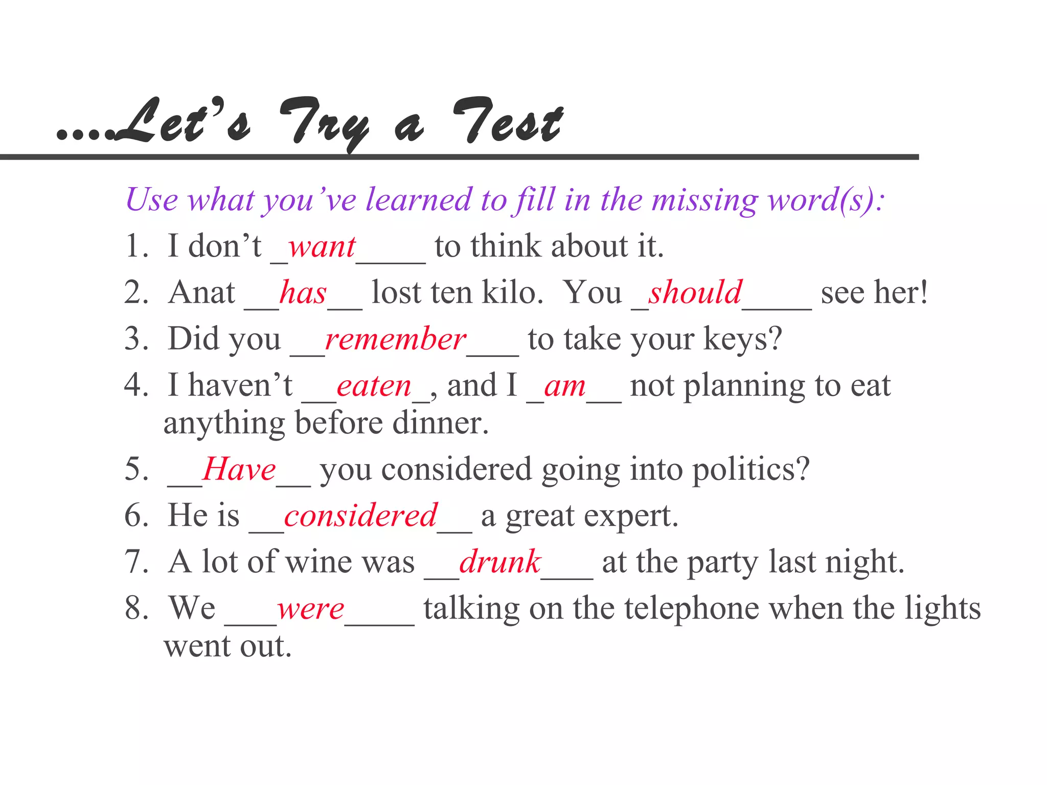 ....Let’s Try a Test
  Use what you’ve learned to fill in the missing word(s):
  1. I don’t _want____ to think about it.
  2. Anat __has__ lost ten kilo. You _should____ see her!
  3. Did you __remember___ to take your keys?
  4. I haven’t __eaten_, and I _am__ not planning to eat
     anything before dinner.
  5. __Have__ you considered going into politics?
  6. He is __considered__ a great expert.
  7. A lot of wine was __drunk___ at the party last night.
  8. We ___were____ talking on the telephone when the lights
     went out.
 