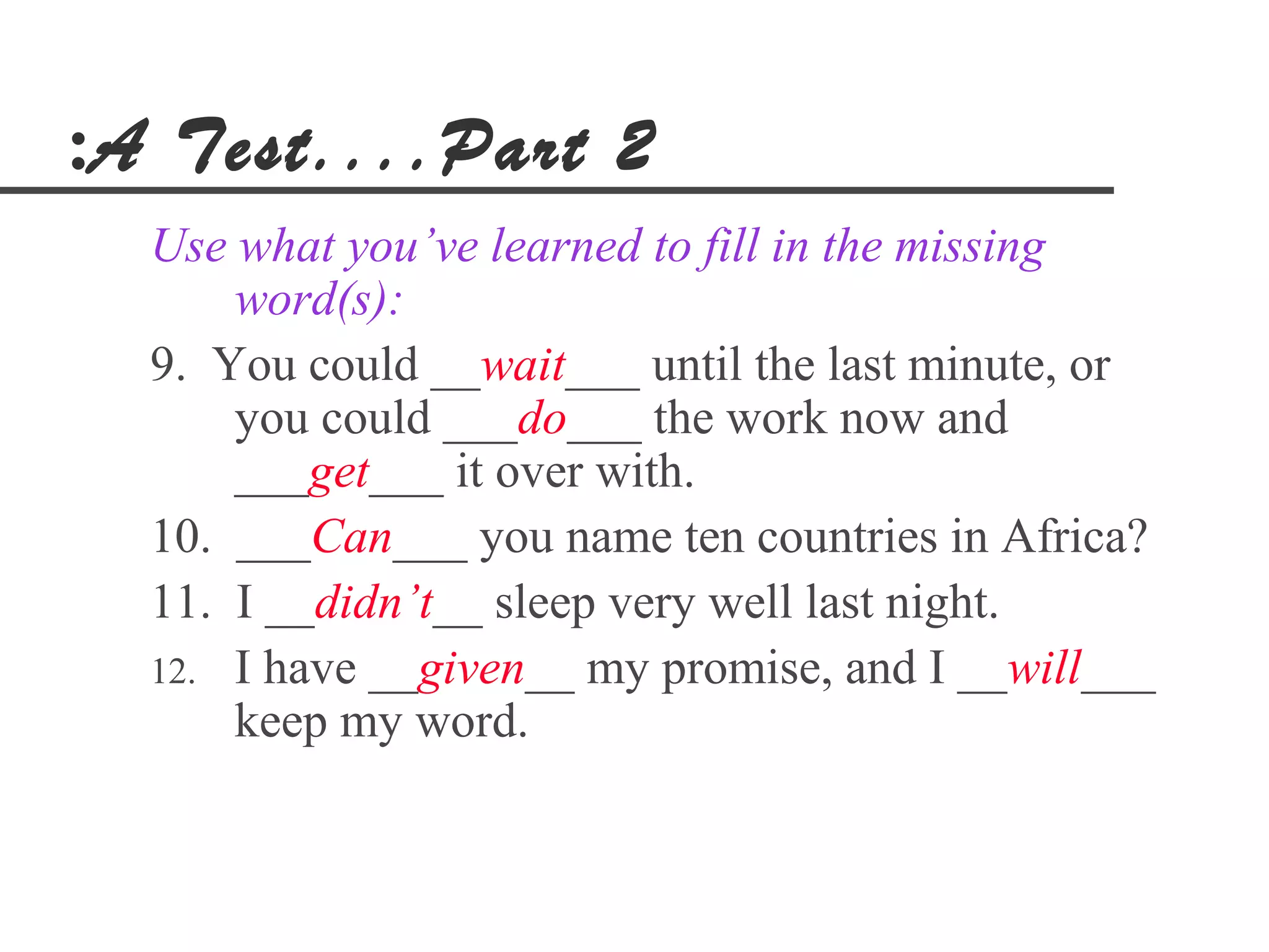 :A Test....Part 2
  Use what you’ve learned to fill in the missing
      word(s):
  9. You could __wait___ until the last minute, or
      you could ___do___ the work now and
      ___get___ it over with.
  10. ___Can___ you name ten countries in Africa?
  11. I __didn’t__ sleep very well last night.
  12. I have __given__ my promise, and I __will___
      keep my word.
 