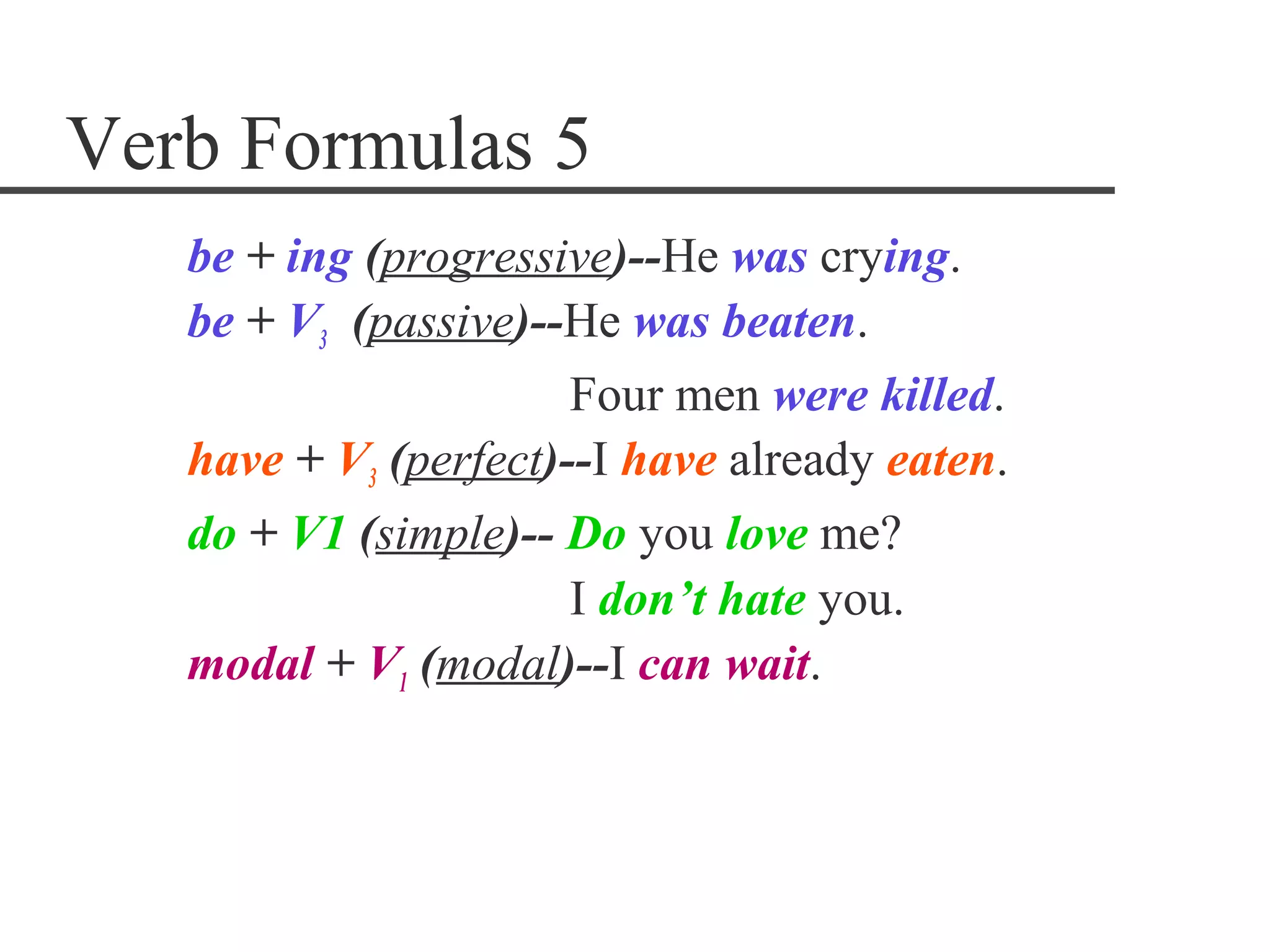 Verb Formulas 5
   be + ing (progressive)--He was crying.
   be + V3 (passive)--He was beaten.
                       Four men were killed.
   have + V3 (perfect)--I have already eaten.
   do + V1 (simple)-- Do you love me?
                       I don’t hate you.
   modal + V1 (modal)--I can wait.
 