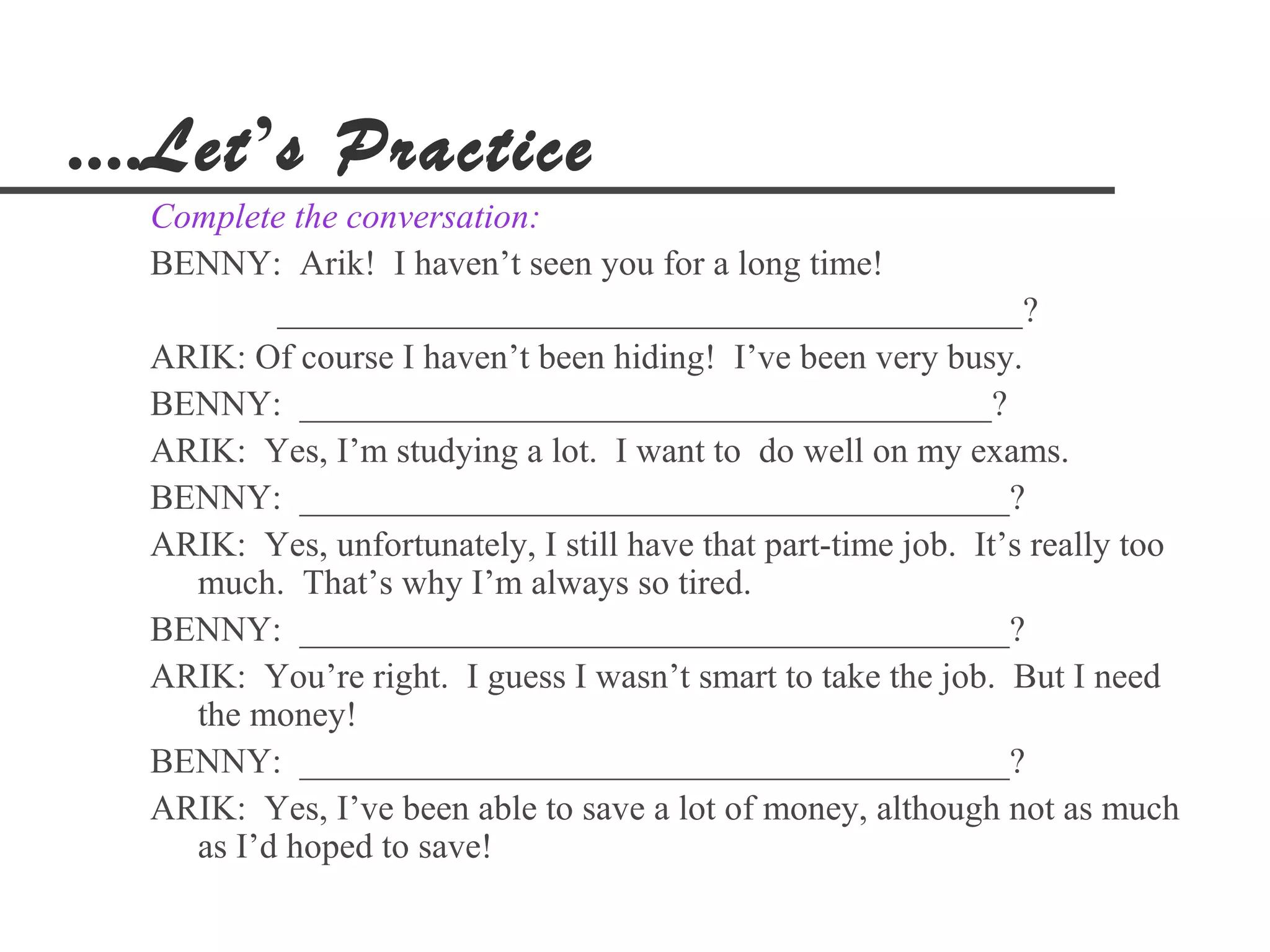 ....Let’s Practice
  Complete the conversation:
  BENNY: Arik! I haven’t seen you for a long time!
          __________________________________________?
  ARIK: Of course I haven’t been hiding! I’ve been very busy.
  BENNY: _______________________________________?
  ARIK: Yes, I’m studying a lot. I want to do well on my exams.
  BENNY: ________________________________________?
  ARIK: Yes, unfortunately, I still have that part-time job. It’s really too
    much. That’s why I’m always so tired.
  BENNY: ________________________________________?
  ARIK: You’re right. I guess I wasn’t smart to take the job. But I need
    the money!
  BENNY: ________________________________________?
  ARIK: Yes, I’ve been able to save a lot of money, although not as much
    as I’d hoped to save!
 