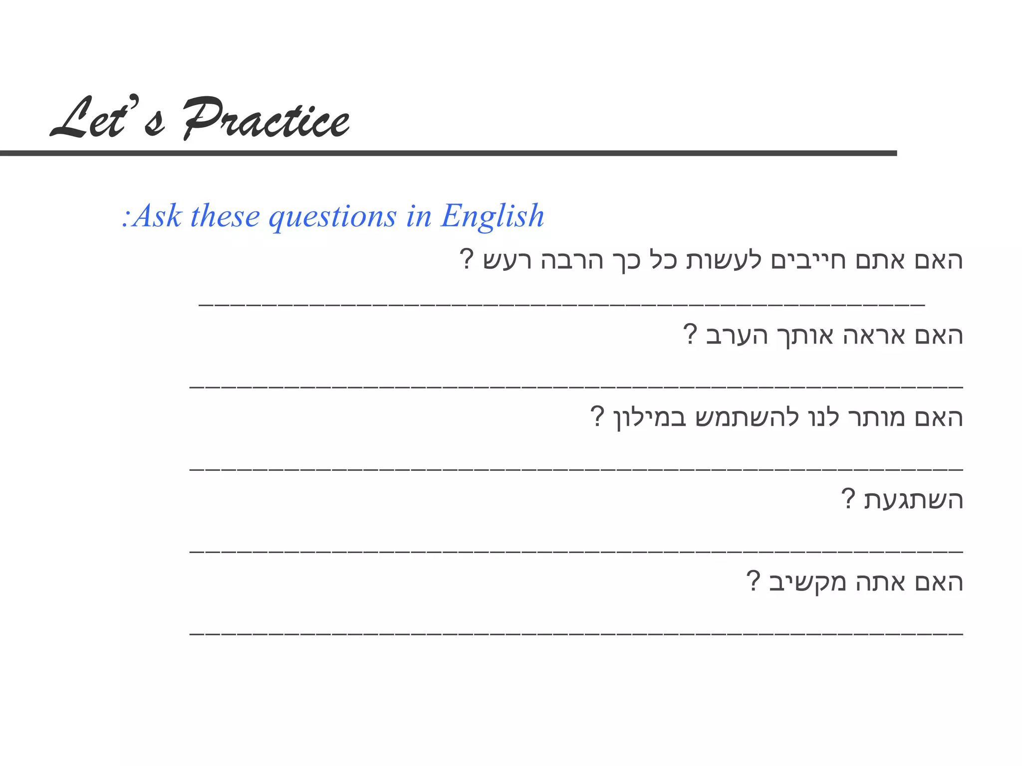 ‫‪Let’s Practice‬‬
   ‫‪:Ask these questions in English‬‬
                          ‫האם אתם חייבים לעשות כל כך הרבה רעש ?‬
         ‫___________________________________________ ___‬
                                           ‫האם אראה אותך הערב ?‬
        ‫_________________________________________________‬
                                   ‫האם מותר לנו להשתמש במילון ?‬
        ‫_________________________________________________‬
                                                       ‫השתגעת ?‬
        ‫_________________________________________________‬
                                                ‫האם אתה מקשיב ?‬
        ‫_________________________________________________‬
 