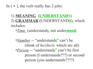 In ( + ), the verb really has 2 jobs:

   1) MEANING (UNDERSTANDS)
   2) GRAMMAR (UNDERSTANDS), which
   includes:
      •Time (understands, not understood;

      •Number -- “understands” can’t be
           (think of he/she/it, which are all)
      •Person -- “understands” can’t be first
           person (I understands???) or second
           person (you understands????)
 