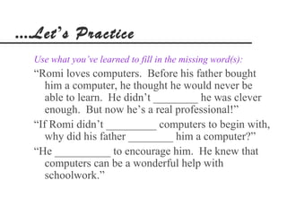 ....Let’s Practice
  Use what you’ve learned to fill in the missing word(s):
  “Romi loves computers. Before his father bought
     him a computer, he thought he would never be
     able to learn. He didn’t ________ he was clever
     enough. But now he’s a real professional!”
  “If Romi didn’t _________ computers to begin with,
     why did his father ________ him a computer?”
  “He __________ to encourage him. He knew that
     computers can be a wonderful help with
     schoolwork.”
 